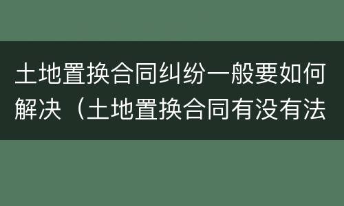 土地置换合同纠纷一般要如何解决（土地置换合同有没有法律效果）