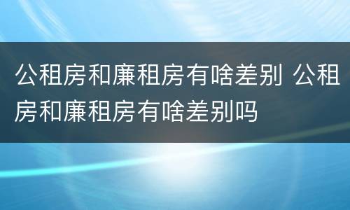 公租房和廉租房有啥差别 公租房和廉租房有啥差别吗