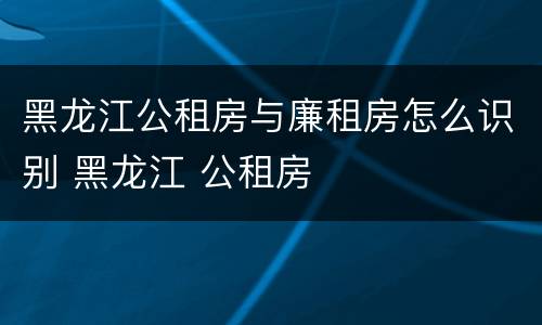黑龙江公租房与廉租房怎么识别 黑龙江 公租房