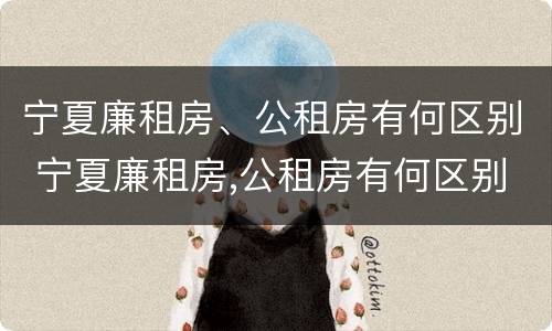 宁夏廉租房、公租房有何区别 宁夏廉租房,公租房有何区别呢