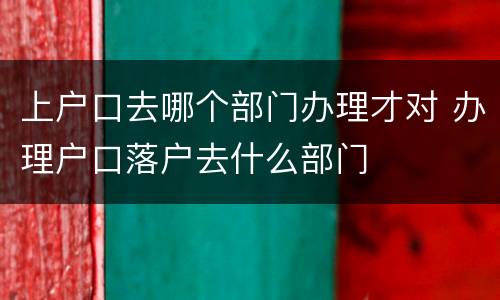上户口去哪个部门办理才对 办理户口落户去什么部门