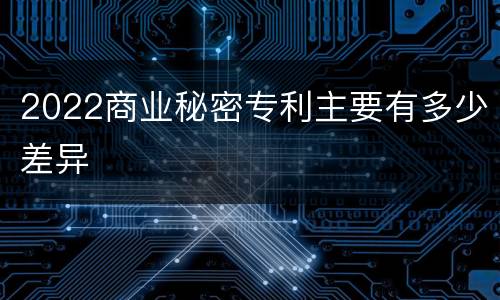 2022商业秘密专利主要有多少差异