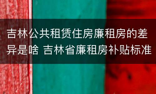 吉林公共租赁住房廉租房的差异是啥 吉林省廉租房补贴标准