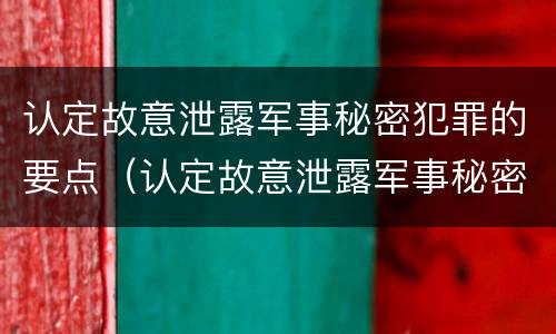 认定故意泄露军事秘密犯罪的要点（认定故意泄露军事秘密犯罪的要点是）