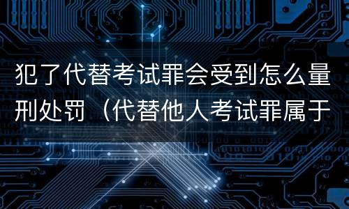 犯了代替考试罪会受到怎么量刑处罚（代替他人考试罪属于什么类犯罪）