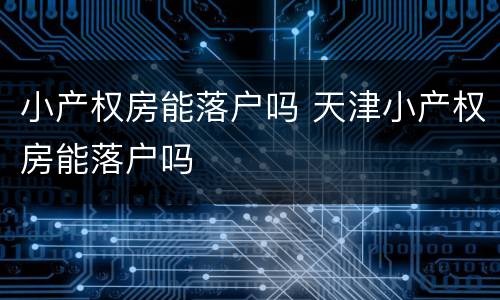 小产权房能落户吗 天津小产权房能落户吗