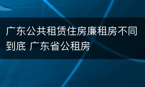 广东公共租赁住房廉租房不同到底 广东省公租房