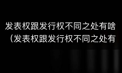 发表权跟发行权不同之处有啥（发表权跟发行权不同之处有啥区别）