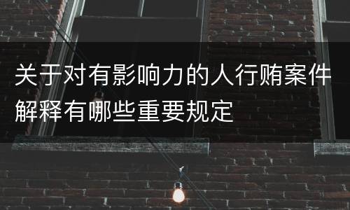 关于对有影响力的人行贿案件解释有哪些重要规定
