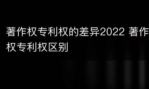 著作权专利权的差异2022 著作权专利权区别