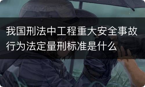 我国刑法中工程重大安全事故行为法定量刑标准是什么