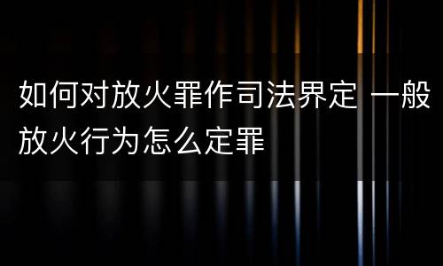 如何对放火罪作司法界定 一般放火行为怎么定罪