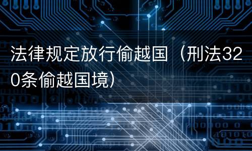 法律规定放行偷越国（刑法320条偷越国境）