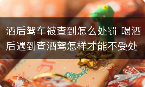 酒后驾车被查到怎么处罚 喝酒后遇到查酒驾怎样才能不受处罚