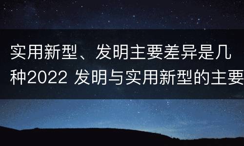 实用新型、发明主要差异是几种2022 发明与实用新型的主要区别