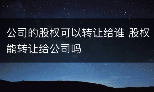 公司的股权可以转让给谁 股权能转让给公司吗