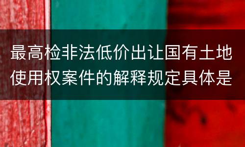最高检非法低价出让国有土地使用权案件的解释规定具体是什么重要内容