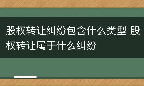 股权转让纠纷包含什么类型 股权转让属于什么纠纷