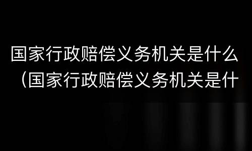国家行政赔偿义务机关是什么（国家行政赔偿义务机关是什么部门）