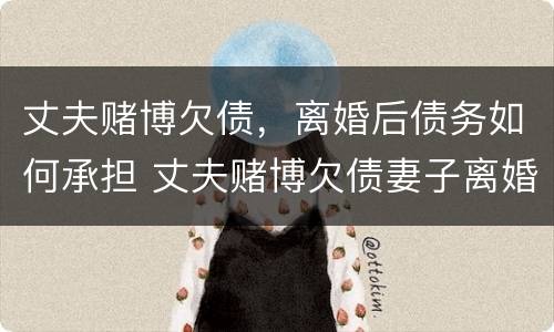 丈夫赌博欠债，离婚后债务如何承担 丈夫赌博欠债妻子离婚也要承担债务吗
