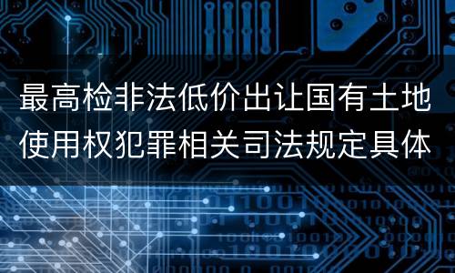 最高检非法低价出让国有土地使用权犯罪相关司法规定具体有哪些内容