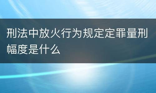 刑法中放火行为规定定罪量刑幅度是什么