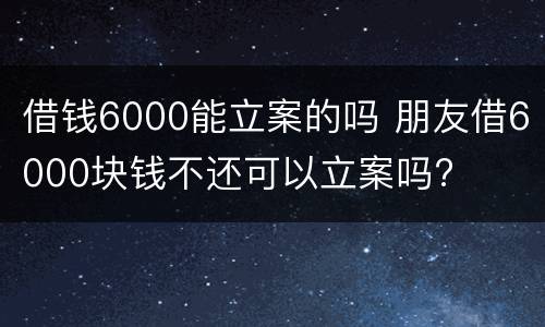 借钱6000能立案的吗 朋友借6000块钱不还可以立案吗?