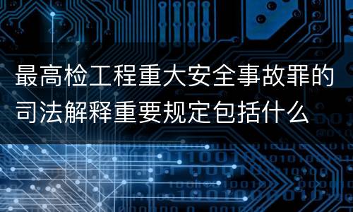 最高检工程重大安全事故罪的司法解释重要规定包括什么