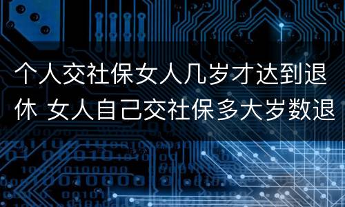 个人交社保女人几岁才达到退休 女人自己交社保多大岁数退休