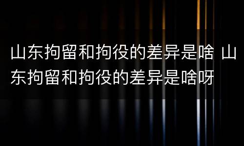山东拘留和拘役的差异是啥 山东拘留和拘役的差异是啥呀