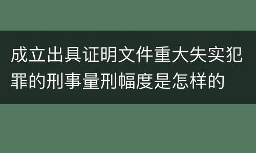 成立出具证明文件重大失实犯罪的刑事量刑幅度是怎样的