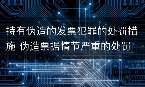 持有伪造的发票犯罪的处罚措施 伪造票据情节严重的处罚