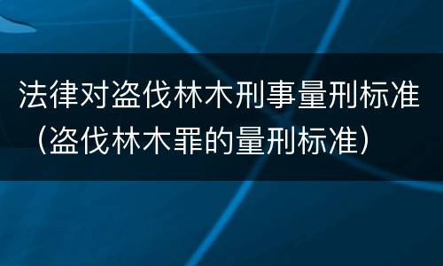 法律对盗伐林木刑事量刑标准（盗伐林木罪的量刑标准）
