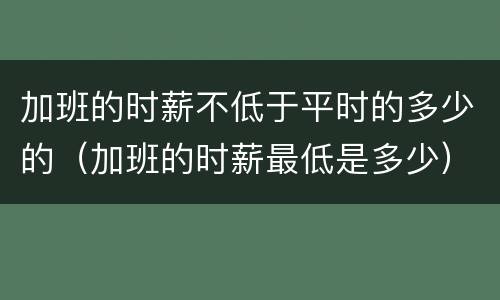 加班的时薪不低于平时的多少的（加班的时薪最低是多少）