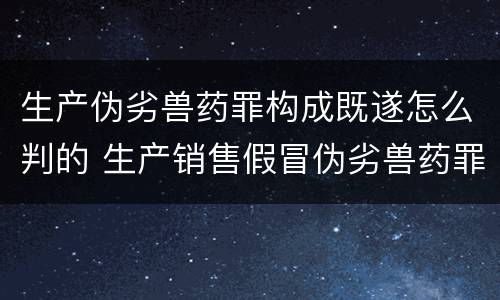 生产伪劣兽药罪构成既遂怎么判的 生产销售假冒伪劣兽药罪