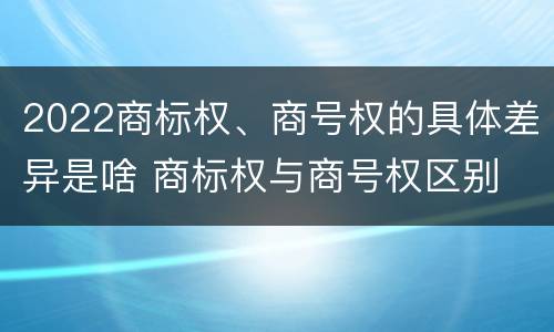 2022商标权、商号权的具体差异是啥 商标权与商号权区别