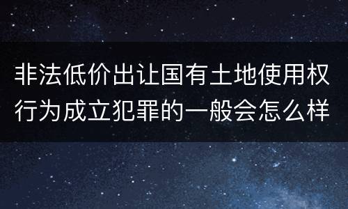 非法低价出让国有土地使用权行为成立犯罪的一般会怎么样判处