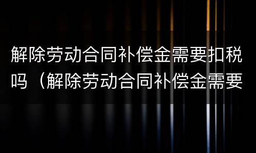 解除劳动合同补偿金需要扣税吗（解除劳动合同补偿金需要扣税吗怎么扣）