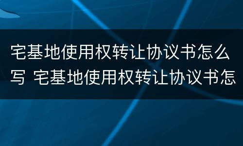 宅基地使用权转让协议书怎么写 宅基地使用权转让协议书怎么写范本