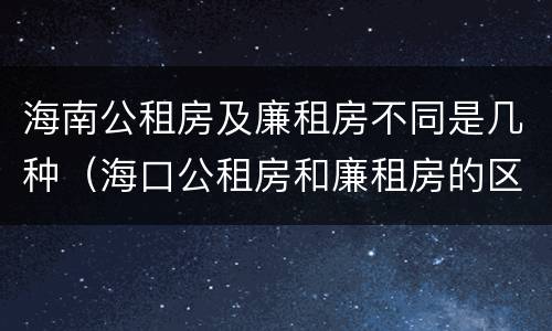 海南公租房及廉租房不同是几种（海口公租房和廉租房的区别）