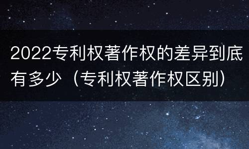 2022专利权著作权的差异到底有多少（专利权著作权区别）