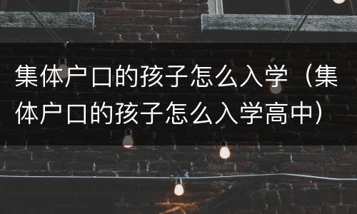 集体户口的孩子怎么入学（集体户口的孩子怎么入学高中）