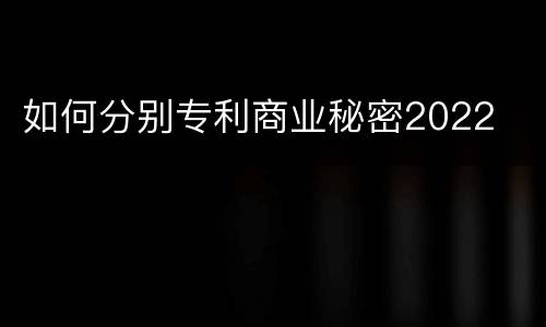 如何分别专利商业秘密2022