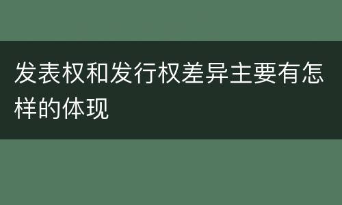 发表权和发行权差异主要有怎样的体现