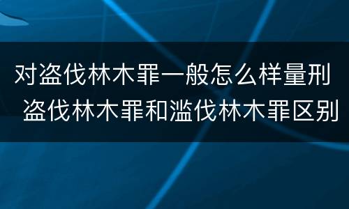 对盗伐林木罪一般怎么样量刑 盗伐林木罪和滥伐林木罪区别