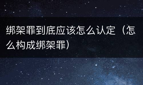 绑架罪到底应该怎么认定（怎么构成绑架罪）