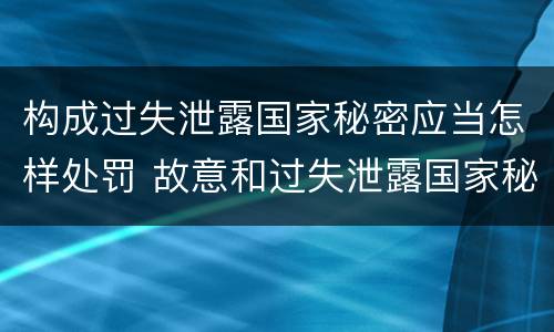 构成过失泄露国家秘密应当怎样处罚 故意和过失泄露国家秘密行为