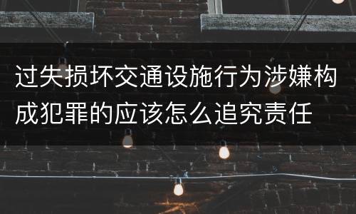过失损坏交通设施行为涉嫌构成犯罪的应该怎么追究责任
