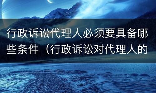 行政诉讼代理人必须要具备哪些条件（行政诉讼对代理人的要求）