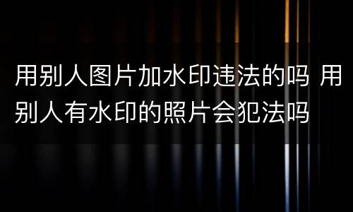 用别人图片加水印违法的吗 用别人有水印的照片会犯法吗